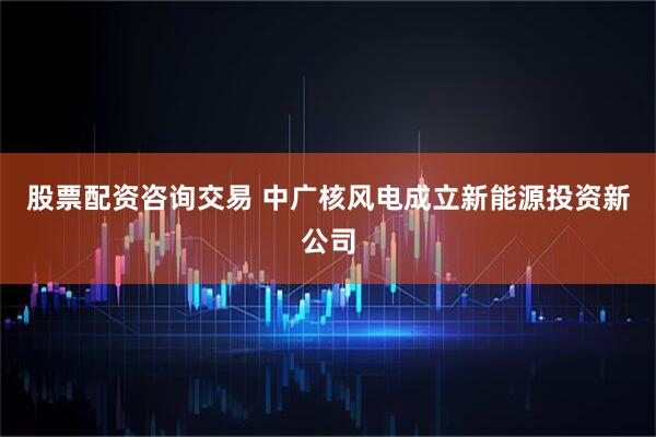 股票配资咨询交易 中广核风电成立新能源投资新公司