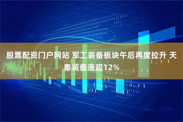 股票配资门户网站 军工装备板块午后再度拉升 天秦装备涨超12%
