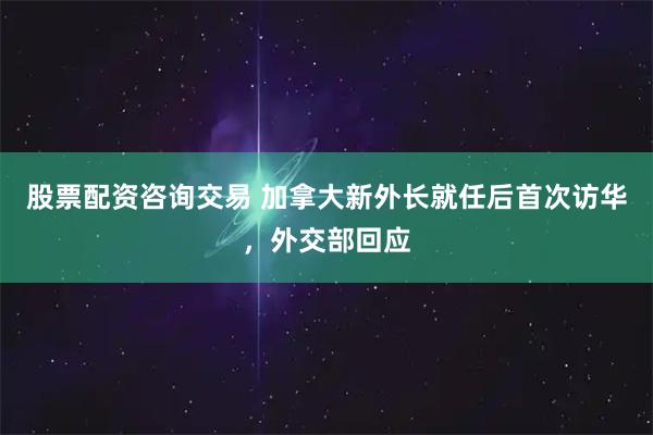 股票配资咨询交易 加拿大新外长就任后首次访华，外交部回应